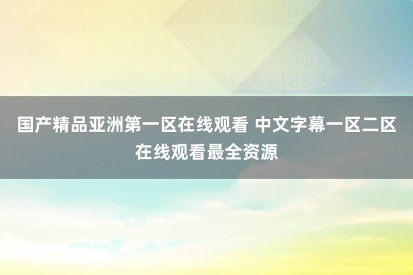 国产精品亚洲第一区在线观看 中文字幕一区二区在线观看最全资源