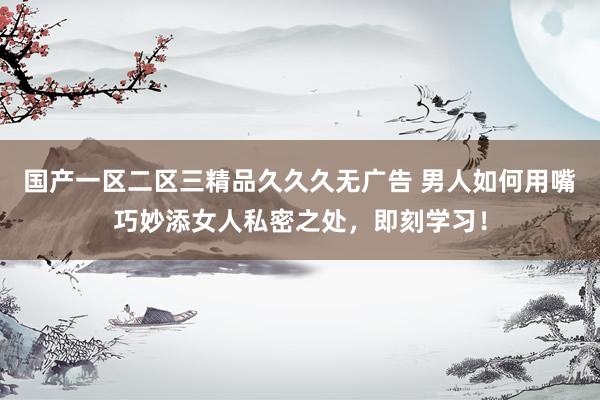 国产一区二区三精品久久久无广告 男人如何用嘴巧妙添女人私密之处，即刻学习！