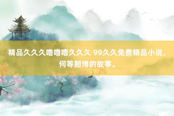 精品久久久噜噜噜久久久 99久久免费精品小说，何等胆博的故事。