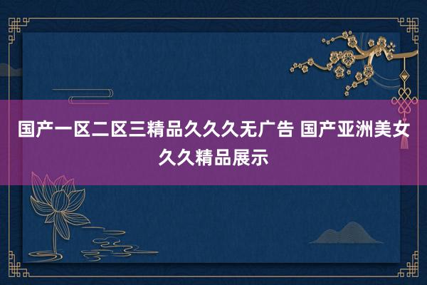 国产一区二区三精品久久久无广告 国产亚洲美女久久精品展示