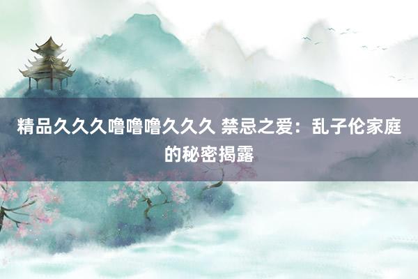 精品久久久噜噜噜久久久 禁忌之爱：乱子伦家庭的秘密揭露