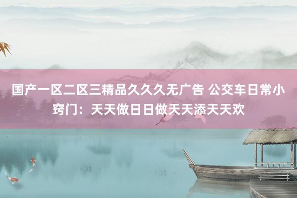 国产一区二区三精品久久久无广告 公交车日常小窍门：天天做日日做天天添天天欢