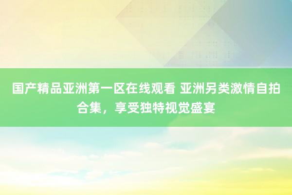 国产精品亚洲第一区在线观看 亚洲另类激情自拍合集，享受独特视觉盛宴