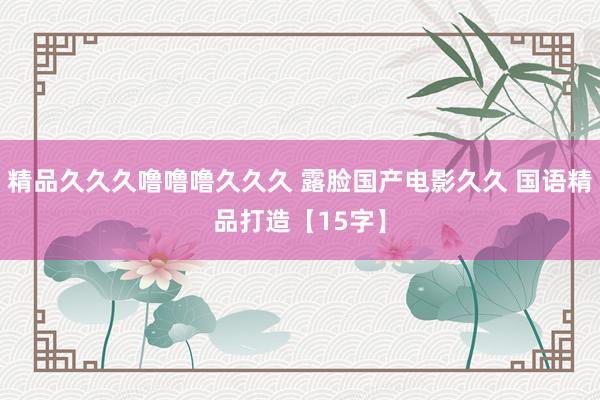 精品久久久噜噜噜久久久 露脸国产电影久久 国语精品打造【15字】