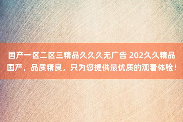 国产一区二区三精品久久久无广告 202久久精品国产，品质精良，只为您提供最优质的观看体验！