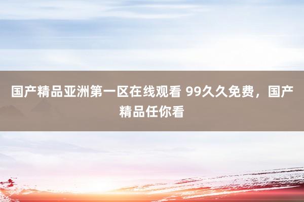 国产精品亚洲第一区在线观看 99久久免费，国产精品任你看