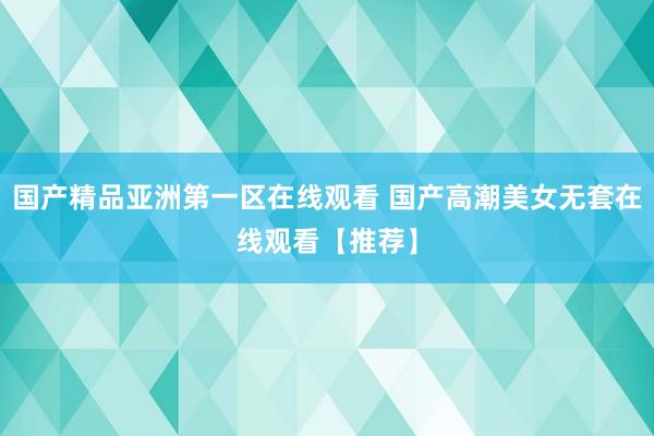 国产精品亚洲第一区在线观看 国产高潮美女无套在线观看【推荐】