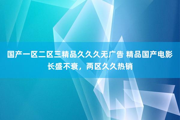 国产一区二区三精品久久久无广告 精品国产电影长盛不衰，两区久久热销