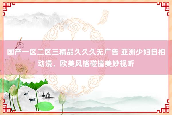 国产一区二区三精品久久久无广告 亚洲少妇自拍动漫，欧美风格碰撞美妙视听