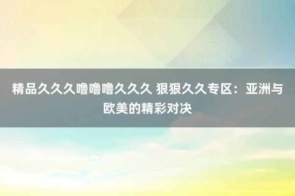 精品久久久噜噜噜久久久 狠狠久久专区：亚洲与欧美的精彩对决