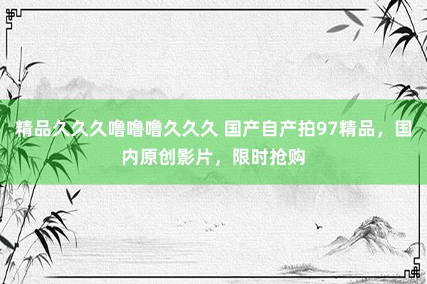 精品久久久噜噜噜久久久 国产自产拍97精品，国内原创影片，限时抢购