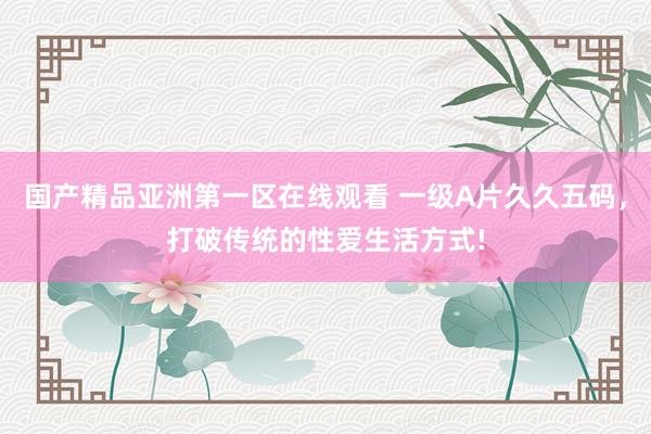 国产精品亚洲第一区在线观看 一级A片久久五码，打破传统的性爱生活方式!