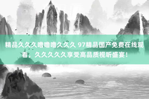 精品久久久噜噜噜久久久 97精品国产免费在线观看，久久久久久享受高品质视听盛宴！