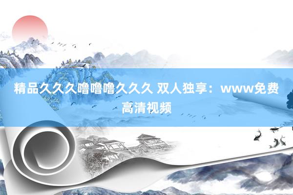 精品久久久噜噜噜久久久 双人独享：www免费高清视频