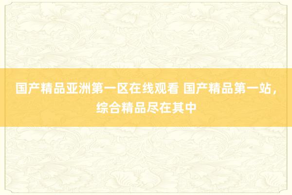 国产精品亚洲第一区在线观看 国产精品第一站，综合精品尽在其中