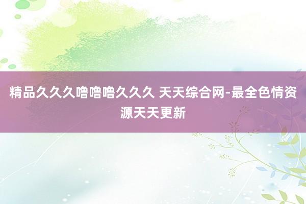 精品久久久噜噜噜久久久 天天综合网-最全色情资源天天更新