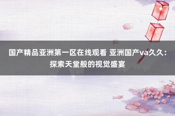 国产精品亚洲第一区在线观看 亚洲国产va久久：探索天堂般的视觉盛宴