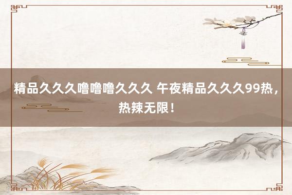 精品久久久噜噜噜久久久 午夜精品久久久99热，热辣无限！