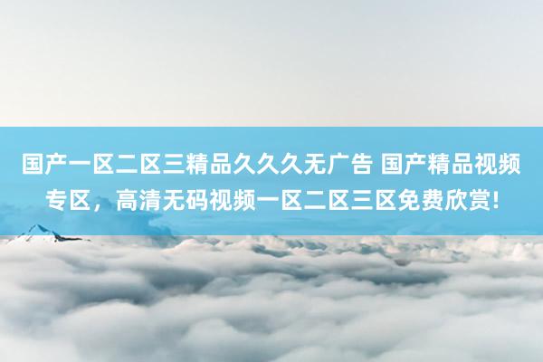 国产一区二区三精品久久久无广告 国产精品视频专区，高清无码视频一区二区三区免费欣赏!