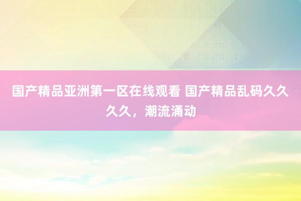 国产精品亚洲第一区在线观看 国产精品乱码久久久久，潮流涌动