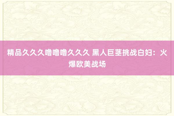 精品久久久噜噜噜久久久 黑人巨茎挑战白妇：火爆欧美战场
