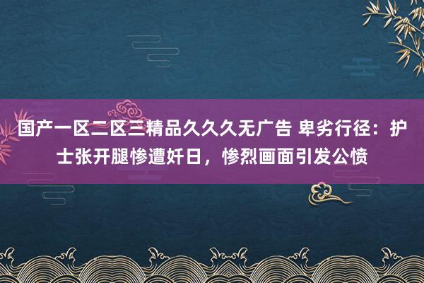 国产一区二区三精品久久久无广告 卑劣行径：护士张开腿惨遭奷日，惨烈画面引发公愤
