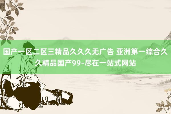 国产一区二区三精品久久久无广告 亚洲第一综合久久精品国产99-尽在一站式网站