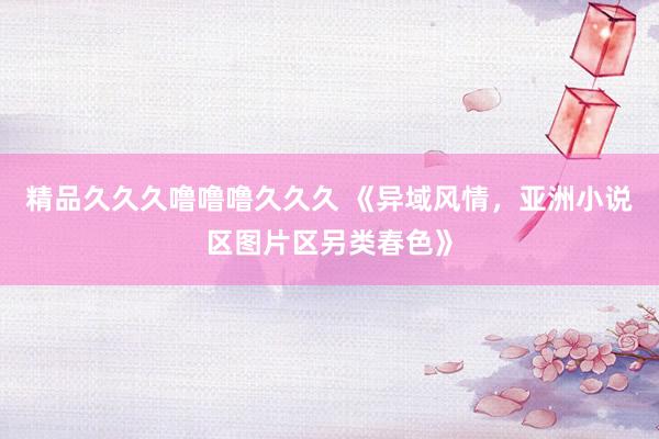 精品久久久噜噜噜久久久 《异域风情，亚洲小说区图片区另类春色》