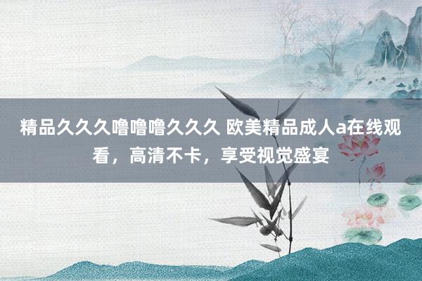 精品久久久噜噜噜久久久 欧美精品成人a在线观看，高清不卡，享受视觉盛宴