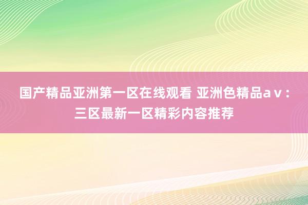 国产精品亚洲第一区在线观看 亚洲色精品aⅴ：三区最新一区精彩内容推荐