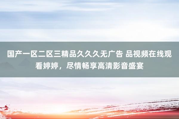 国产一区二区三精品久久久无广告 品视频在线观看婷婷，尽情畅享高清影音盛宴