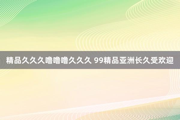 精品久久久噜噜噜久久久 99精品亚洲长久受欢迎