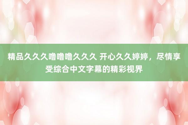 精品久久久噜噜噜久久久 开心久久婷婷，尽情享受综合中文字幕的精彩视界