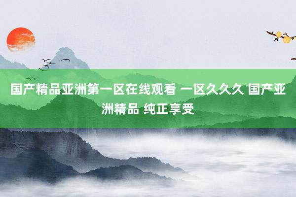 国产精品亚洲第一区在线观看 一区久久久 国产亚洲精品 纯正享受