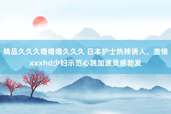 精品久久久噜噜噜久久久 日本护士热辣诱人，激情xxxhd少妇示范心跳加速灵感勃发