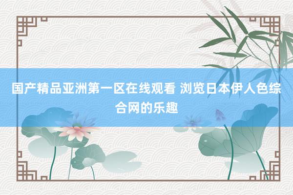 国产精品亚洲第一区在线观看 浏览日本伊人色综合网的乐趣