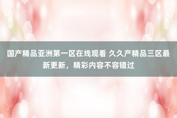 国产精品亚洲第一区在线观看 久久产精品三区最新更新，精彩内容不容错过