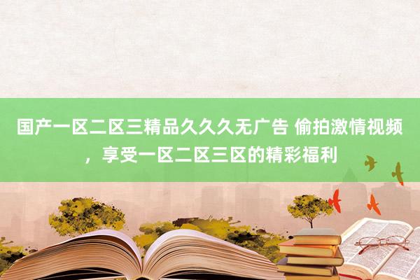 国产一区二区三精品久久久无广告 偷拍激情视频，享受一区二区三区的精彩福利