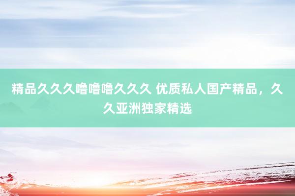 精品久久久噜噜噜久久久 优质私人国产精品，久久亚洲独家精选
