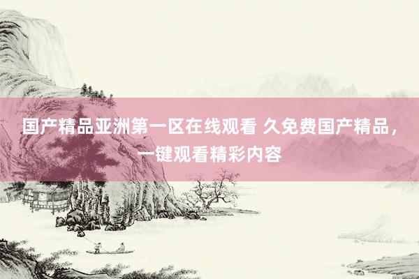 国产精品亚洲第一区在线观看 久免费国产精品，一键观看精彩内容