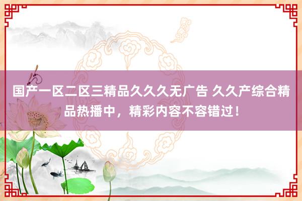国产一区二区三精品久久久无广告 久久产综合精品热播中，精彩内容不容错过！