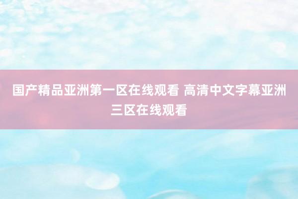 国产精品亚洲第一区在线观看 高清中文字幕亚洲三区在线观看