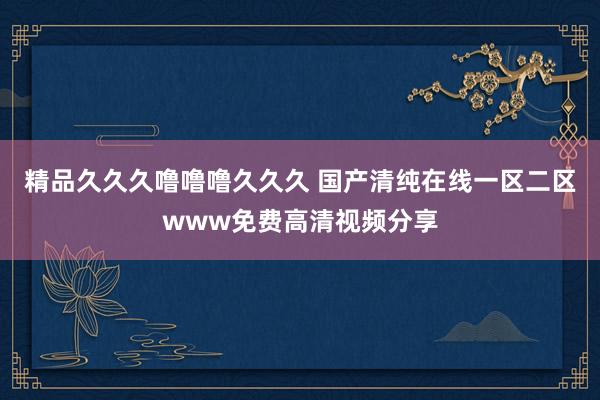 精品久久久噜噜噜久久久 国产清纯在线一区二区www免费高清视频分享