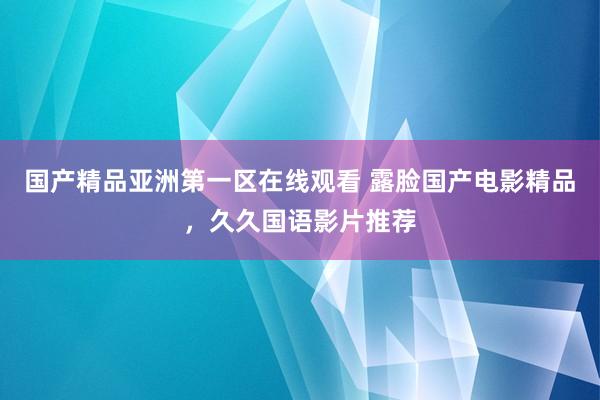 国产精品亚洲第一区在线观看 露脸国产电影精品，久久国语影片推荐