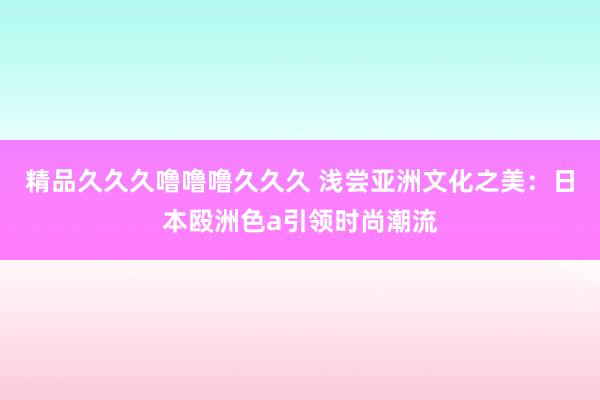 精品久久久噜噜噜久久久 浅尝亚洲文化之美：日本殴洲色a引领时尚潮流