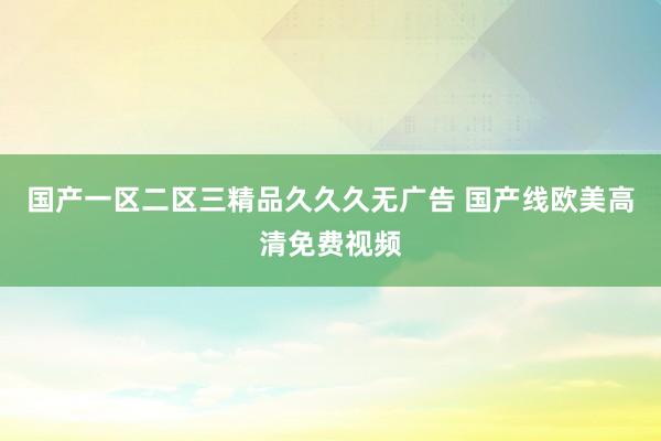 国产一区二区三精品久久久无广告 国产线欧美高清免费视频