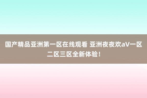 国产精品亚洲第一区在线观看 亚洲夜夜欢a∨一区二区三区全新体验！