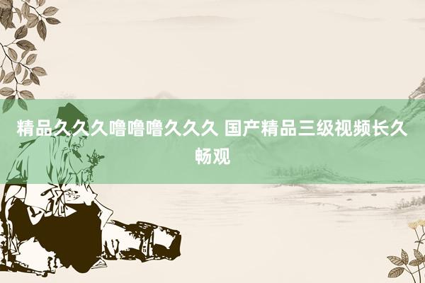 精品久久久噜噜噜久久久 国产精品三级视频长久畅观