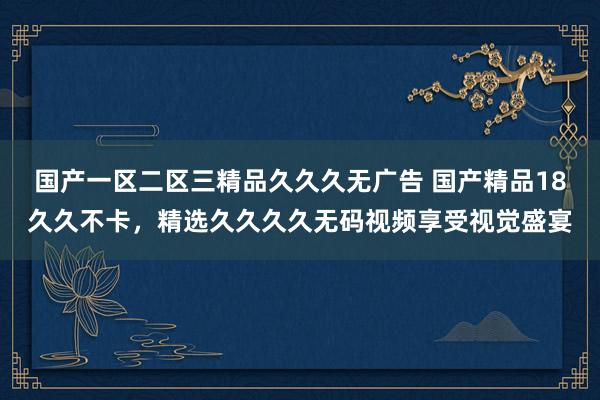 国产一区二区三精品久久久无广告 国产精品18久久不卡，精选久久久久无码视频享受视觉盛宴
