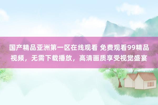 国产精品亚洲第一区在线观看 免费观看99精品视频，无需下载播放，高清画质享受视觉盛宴